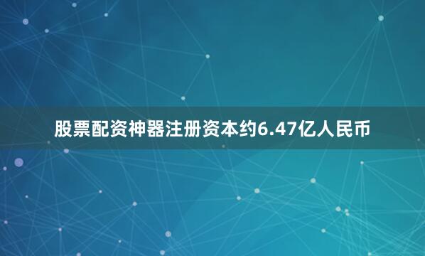 股票配资神器注册资本约6.47亿人民币