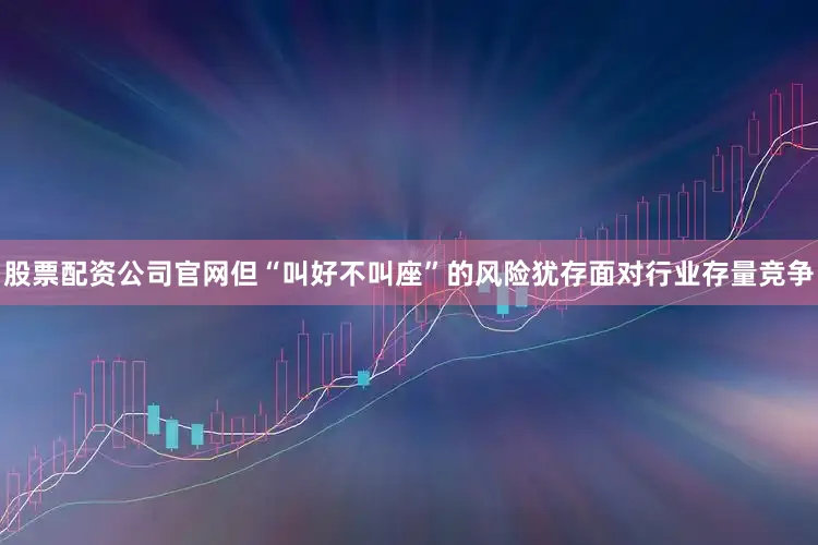 股票配资公司官网但“叫好不叫座”的风险犹存面对行业存量竞争