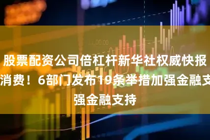 股票配资公司倍杠杆新华社权威快报|促消费！6部门发布19条举措加强金融支持