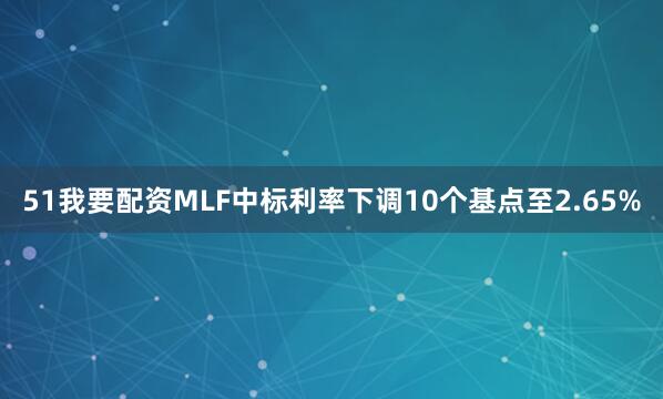 51我要配资MLF中标利率下调10个基点至2.65%
