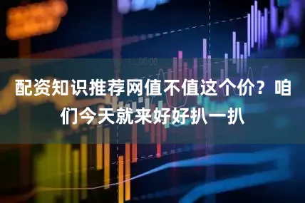 配资知识推荐网值不值这个价？咱们今天就来好好扒一扒