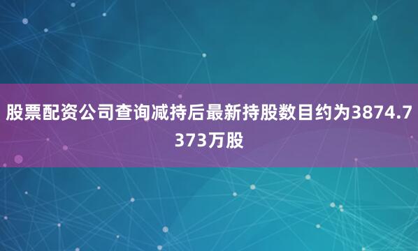 股票配资公司查询减持后最新持股数目约为3874.7373万股