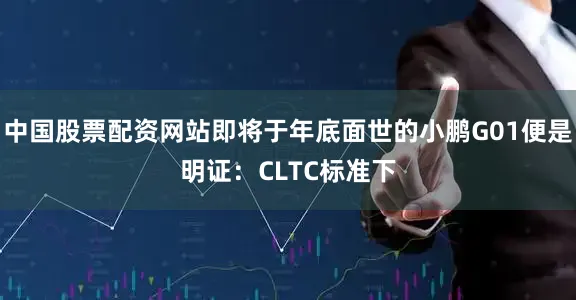 中国股票配资网站即将于年底面世的小鹏G01便是明证：CLTC标准下