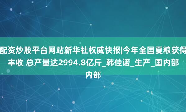 配资炒股平台网站新华社权威快报|今年全国夏粮获得丰收 总产量达2994.8亿斤_韩佳诺_生产_国内部