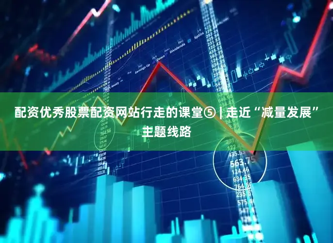 配资优秀股票配资网站行走的课堂⑤ | 走近“减量发展”主题线路