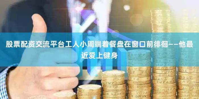 股票配资交流平台工人小周端着餐盘在窗口前徘徊——他最近爱上健身