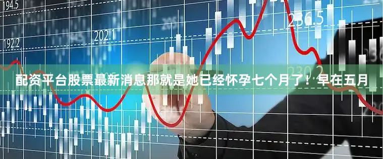 配资平台股票最新消息那就是她已经怀孕七个月了！早在五月