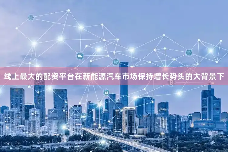 线上最大的配资平台在新能源汽车市场保持增长势头的大背景下