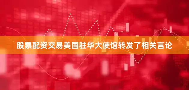 股票配资交易美国驻华大使馆转发了相关言论